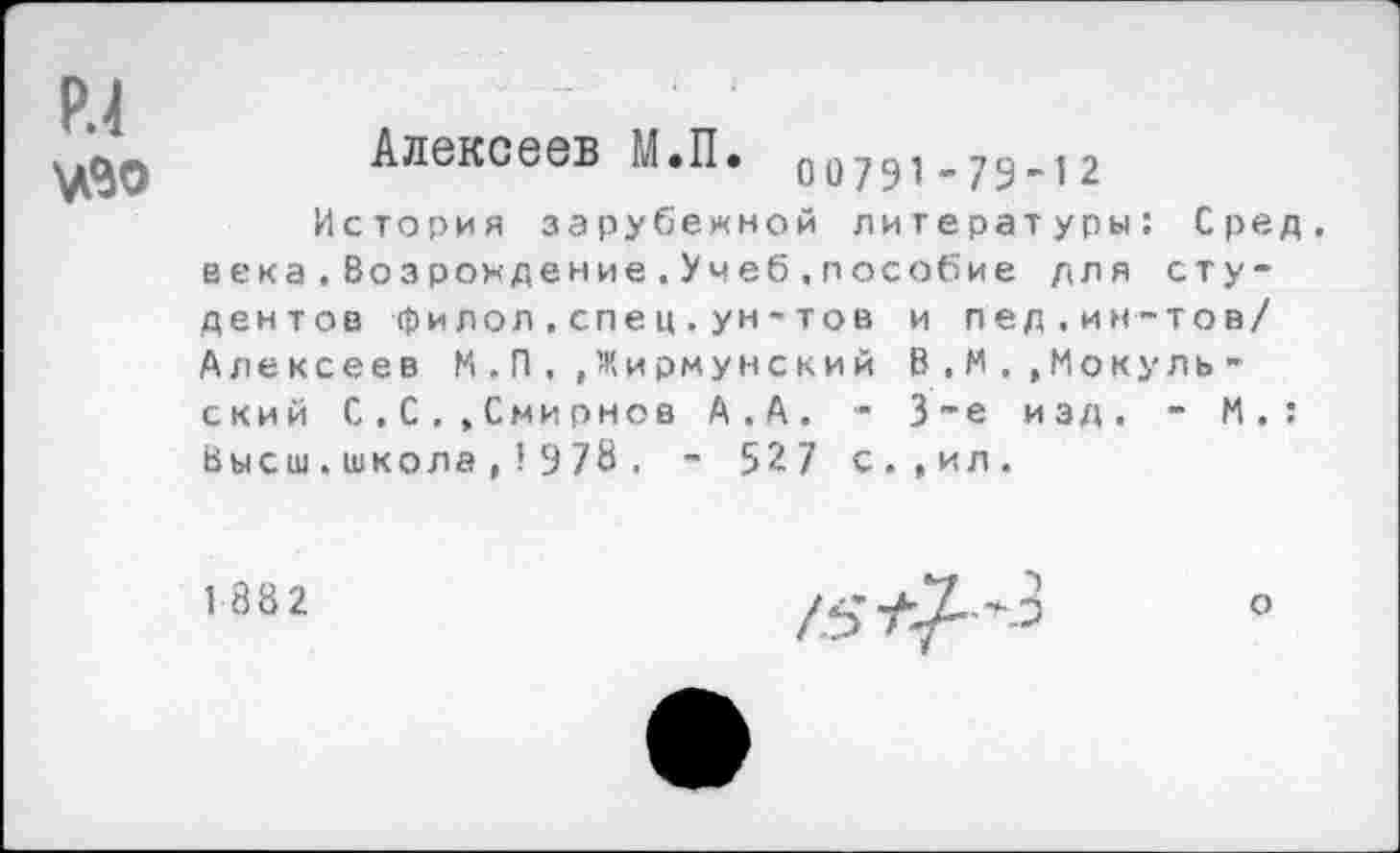 ﻿Алексеев М.П. оо7Ч1-79~12
История зарубежной литературы: Сред, века.Возрождение.Учеб.пособие для студентов фи лол.спец.ун-тов и пед.ин-тов/ Алексеев И.П,»Жирмунский В.М,,Мокуль-ский С.С..Смирнов А.А. - 3~е изд. - И.: Высш.школа,1978 . ~ 527 с.,ил.
1882
о